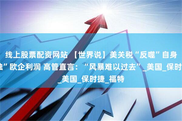 线上股票配资网站 【世界说】美关税“反噬”自身并“侵蚀”欧企利润 高管直言：“风暴难以过去”_美国_保时捷_福特
