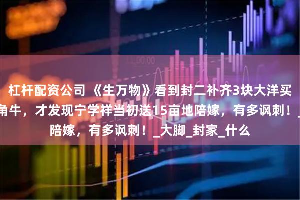 杠杆配资公司 《生万物》看到封二补齐3块大洋买下绣绣预定的独角牛，才发现宁学祥当初送15亩地陪嫁，有多讽刺！_大脚_封家_什么