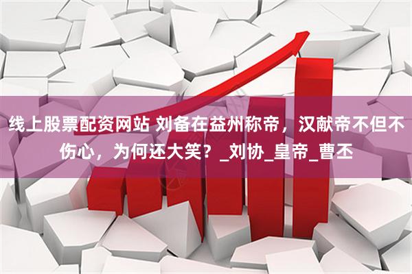 线上股票配资网站 刘备在益州称帝，汉献帝不但不伤心，为何还大笑？_刘协_皇帝_曹丕