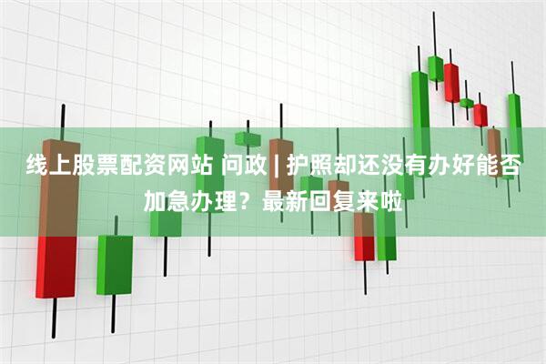 线上股票配资网站 问政 | 护照却还没有办好能否加急办理？最新回复来啦