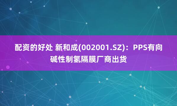 配资的好处 新和成(002001.SZ)：PPS有向碱性制氢隔膜厂商出货