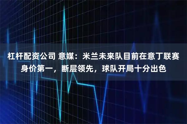 杠杆配资公司 意媒：米兰未来队目前在意丁联赛身价第一，断层领先，球队开局十分出色