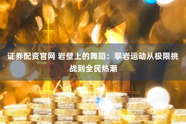 证券配资官网 岩壁上的舞蹈：攀岩运动从极限挑战到全民热潮