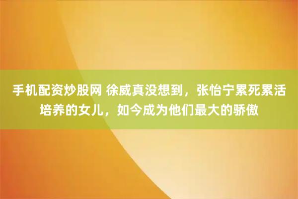 手机配资炒股网 徐威真没想到，张怡宁累死累活培养的女儿，如今成为他们最大的骄傲
