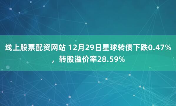线上股票配资网站 12月29日星球转债下跌0.47%，转股溢价率28.59%