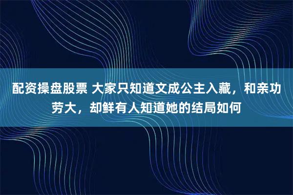 配资操盘股票 大家只知道文成公主入藏，和亲功劳大，却鲜有人知道她的结局如何