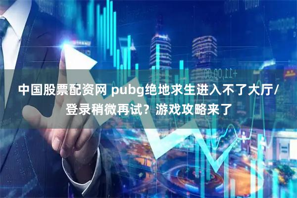 中国股票配资网 pubg绝地求生进入不了大厅/登录稍微再试？游戏攻略来了