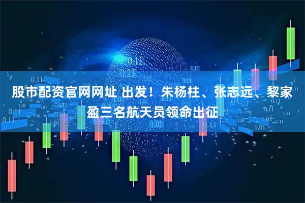 股市配资官网网址 出发！朱杨柱、张志远、黎家盈三名航天员领命出征