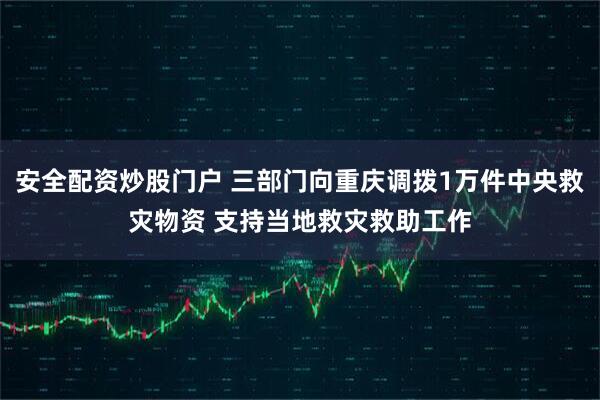 安全配资炒股门户 三部门向重庆调拨1万件中央救灾物资 支持当地救灾救助工作