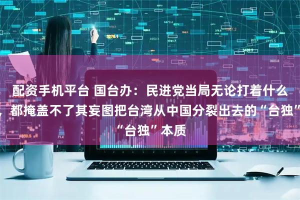 配资手机平台 国台办：民进党当局无论打着什么幌子，都掩盖不了其妄图把台湾从中国分裂出去的“台独”本质